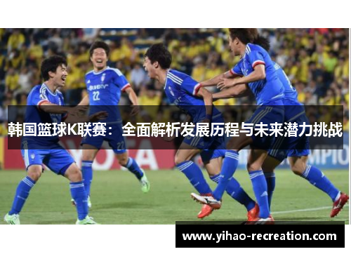 韩国篮球K联赛：全面解析发展历程与未来潜力挑战